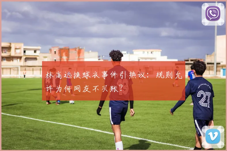 林高远换球衣事件引热议:规则允许为何网友不买账?